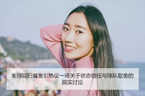 朱婷回归首发引热议一场关于状态信任与球队取舍的现实讨论